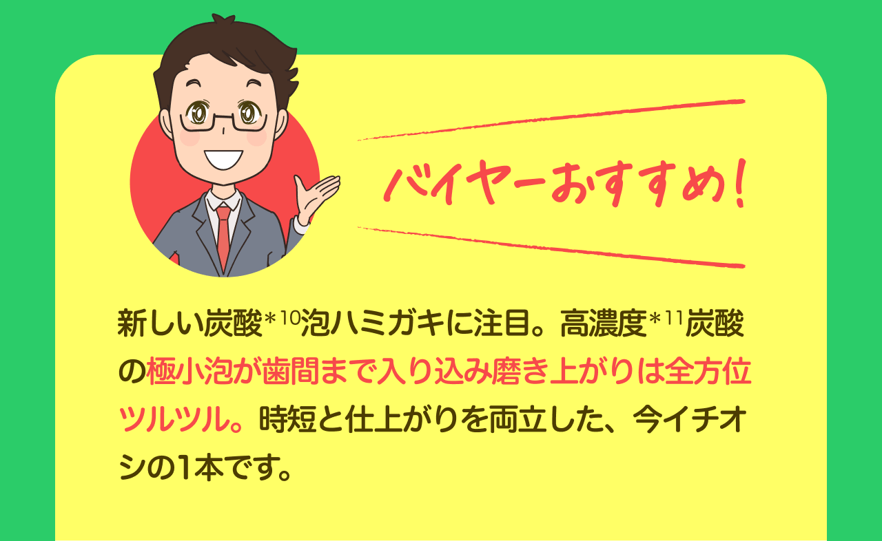 バイヤーおすすめ！ 新しい炭酸*10泡ハミガキに注目。高濃度*11炭酸の極小泡が歯間まで入り込み磨きあがりは全方位ツルツル。時短と仕上がりを両立した、今イチオシの1本です。
