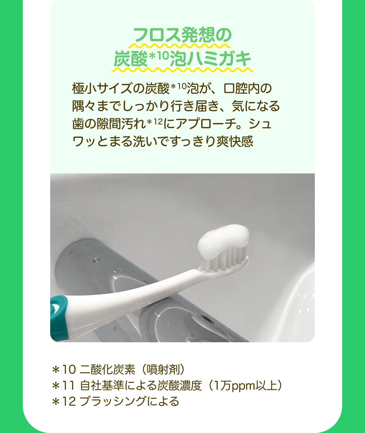 フロス発想の炭酸*10泡ハミガキ 極小サイズの炭酸*10泡が、口腔内の隅々までしっかり行き届き、気になる歯の隙間汚れ*12にアプローチ。シュワッとまる洗いですっきり爽快感 *10 二酸化炭素（噴射剤） *11 自社基準による炭酸濃度（1万ppm以上） *12 ブラッシングによる