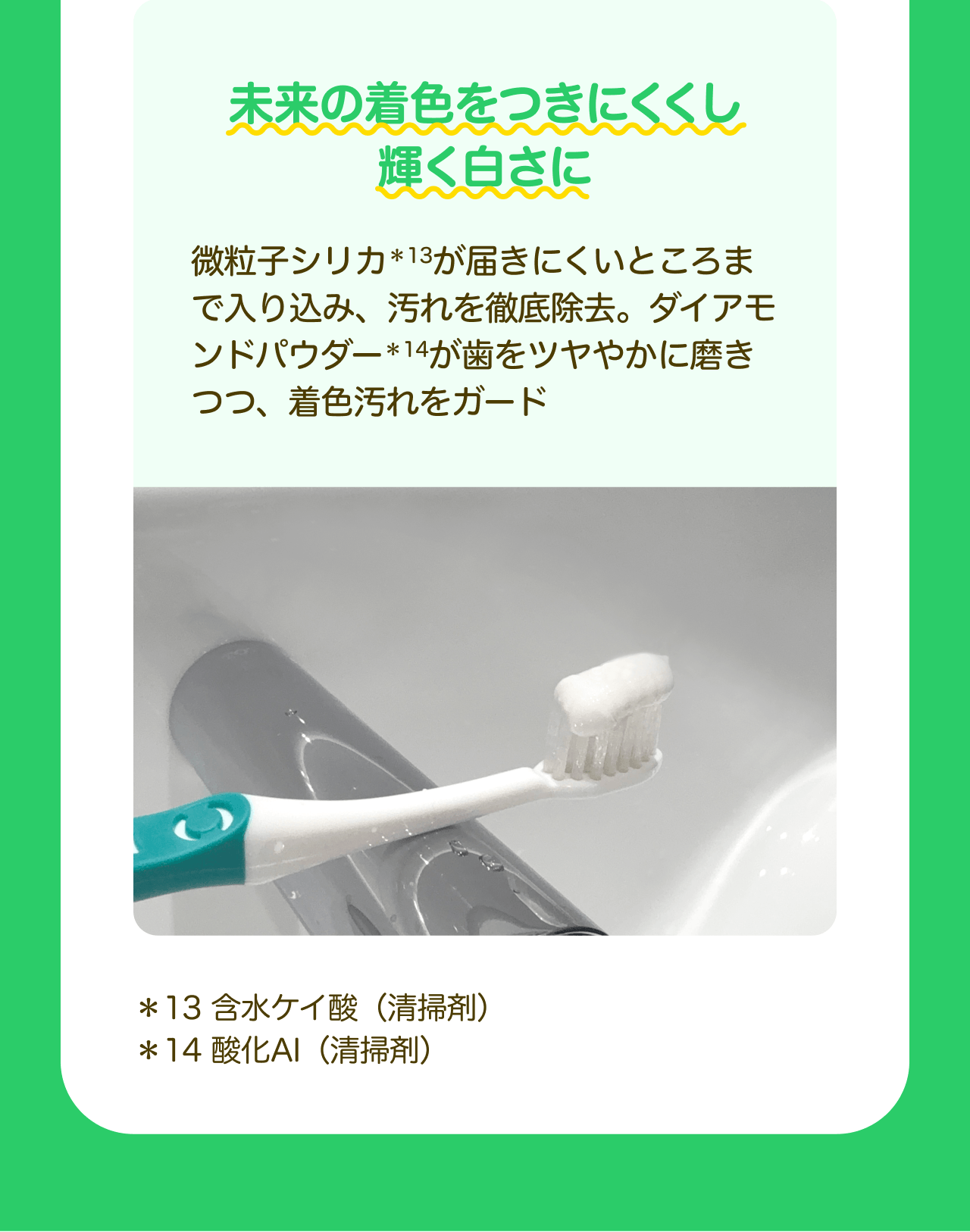 未来の着色をつきにくくし輝く白さに 微粒子シリカ*13が届きにくいところまで入り込み、汚れを徹底除去。ダイアモンドパウダー*14が歯をツヤやかに磨きつつ、着色汚れをガード *13 含水ケイ酸(清掃剤) *14 酸化AI(清掃剤)