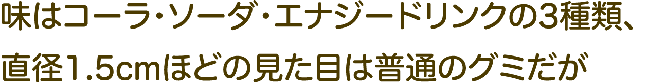 味はコーラ・ソーダ・エナジードリンクの3種類、直径1.5cmほどの見た目は普通のグミだが