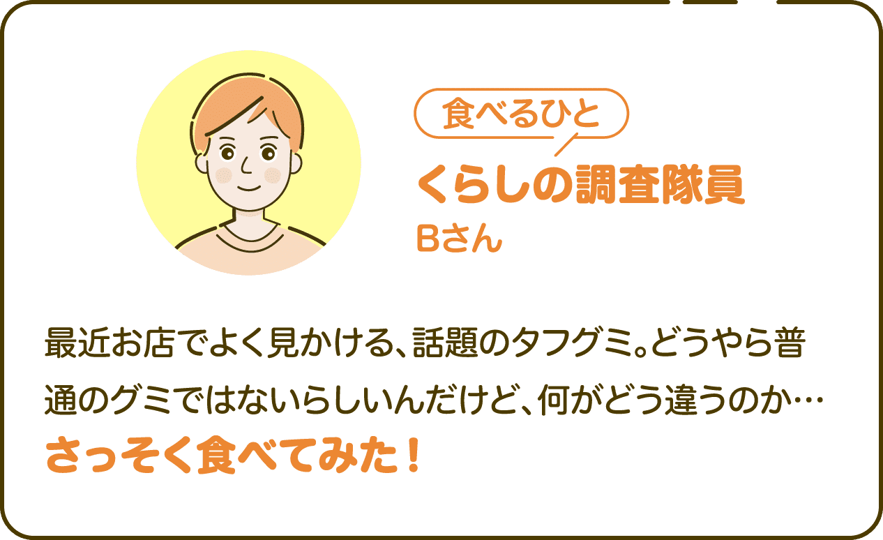 調べる人 くらしの調査隊員 Bさん 最近お店でよく見かける、話題のタフグミ。どうやら普通のグミではないらしいんだけど、何がどう違うのか…さっそく食べてみた！