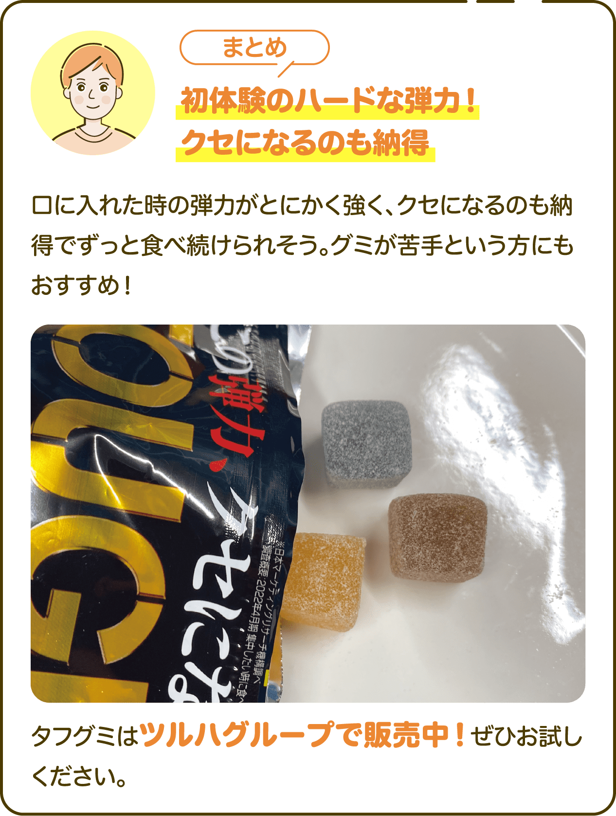 【まとめ】初体験のハードな弾力！クセになるのも納得 口に入れた時の弾力がとにかく強く、クセになるのも納得でずっと食べ続けられそう。グミが苦手という方にもおすすめ！タフグミはツルハグループで販売中！ぜひお試しください。